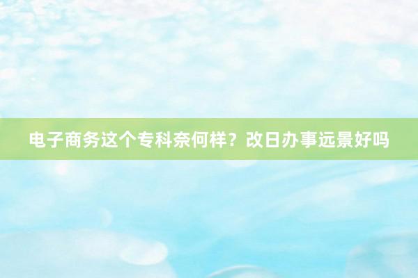 电子商务这个专科奈何样？改日办事远景好吗