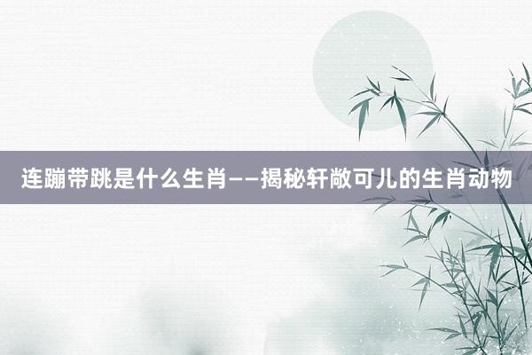 连蹦带跳是什么生肖——揭秘轩敞可儿的生肖动物