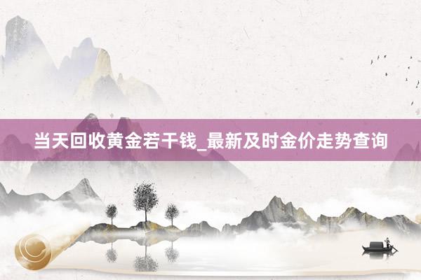 当天回收黄金若干钱_最新及时金价走势查询