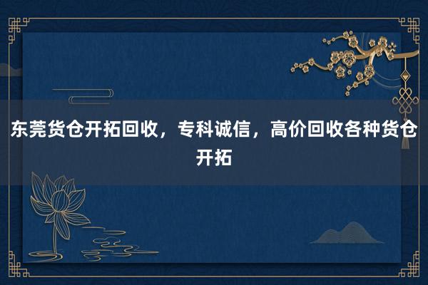 东莞货仓开拓回收，专科诚信，高价回收各种货仓开拓