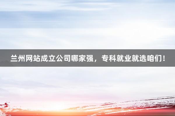兰州网站成立公司哪家强，专科就业就选咱们！
