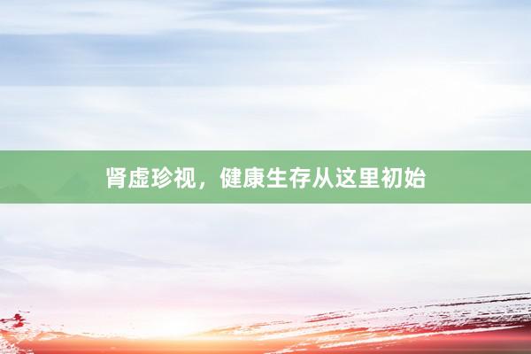 肾虚珍视，健康生存从这里初始