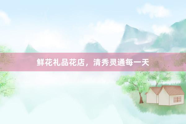 鲜花礼品花店，清秀灵通每一天