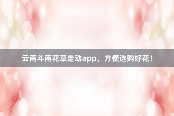 云南斗南花草走动app，方便选购好花！